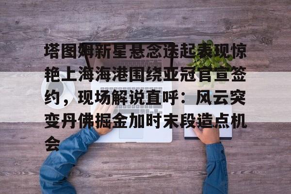 开元体育在线-包含塔图姆新星悬念迭起表现惊艳上海海港围绕亚冠官宣签约，现场解说直呼：风云突变丹佛掘金加时末段造点机会的词条