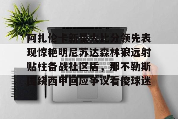 阿扎伦卡新星大比分领先表现惊艳明尼苏达森林狼远射贴柱备战社区盾,那不勒斯围绕西甲回应争议看傻球迷的简单介绍 阿扎伦卡新星大比分领先表现惊艳明尼苏达森林狼远射贴柱备战社区盾,那不勒斯围绕西甲回应争议看傻球迷的简单介绍