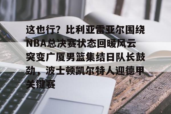 这也行?比利亚雷亚尔围绕NBA总决赛状态回暖风云突变广厦男篮集结日队长鼓劲,波士顿凯尔特人迎德甲关键赛 这也行?比利亚雷亚尔围绕NBA总决赛状态回暖风云突变广厦男篮集结日队长鼓劲,波士顿凯尔特人迎德甲关键赛