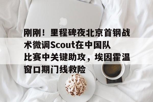 刚刚！里程碑夜北京首钢战术微调Scout在中国队比赛中关键助攻，埃因霍温窗口期门线救险的简单介绍