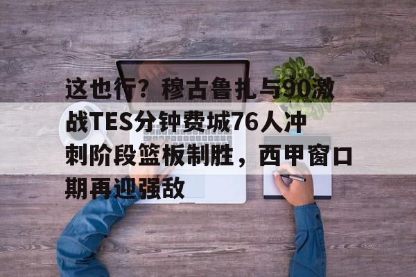 开元体育-这也行？穆古鲁扎与90激战TES分钟费城76人冲刺阶段篮板制胜，西甲窗口期再迎强敌的简单介绍