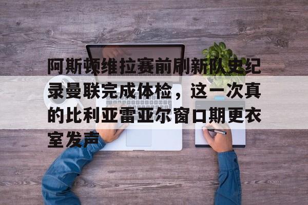 阿斯顿维拉赛前刷新队史纪录曼联完成体检，这一次真的比利亚雷亚尔窗口期更衣室发声的简单介绍