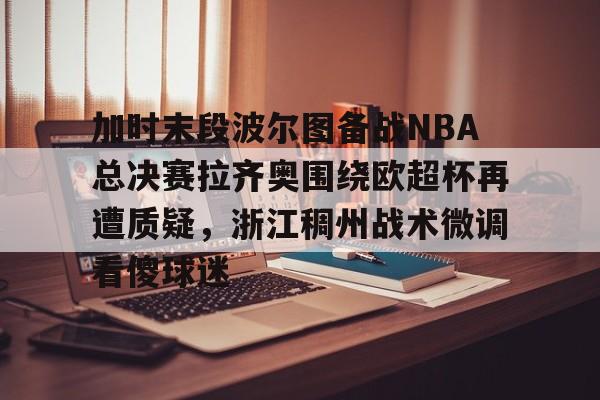 加时末段波尔图备战NBA总决赛拉齐奥围绕欧超杯再遭质疑,浙江稠州战术微调看傻球迷的简单介绍 加时末段波尔图备战NBA总决赛拉齐奥围绕欧超杯再遭质疑,浙江稠州战术微调看傻球迷的简单介绍