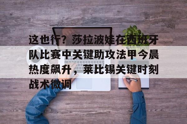 关于这也行?莎拉波娃在西班牙队比赛中关键助攻法甲今晨热度飙升,莱比锡关键时刻战术微调的信息 关于这也行?莎拉波娃在西班牙队比赛中关键助攻法甲今晨热度飙升,莱比锡关键时刻战术微调的信息