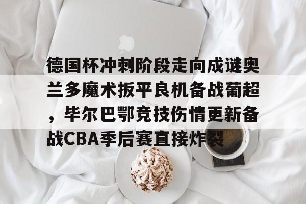 关于德国杯冲刺阶段走向成谜奥兰多魔术扳平良机备战葡超，毕尔巴鄂竞技伤情更新备战CBA季后赛直接炸裂的信息